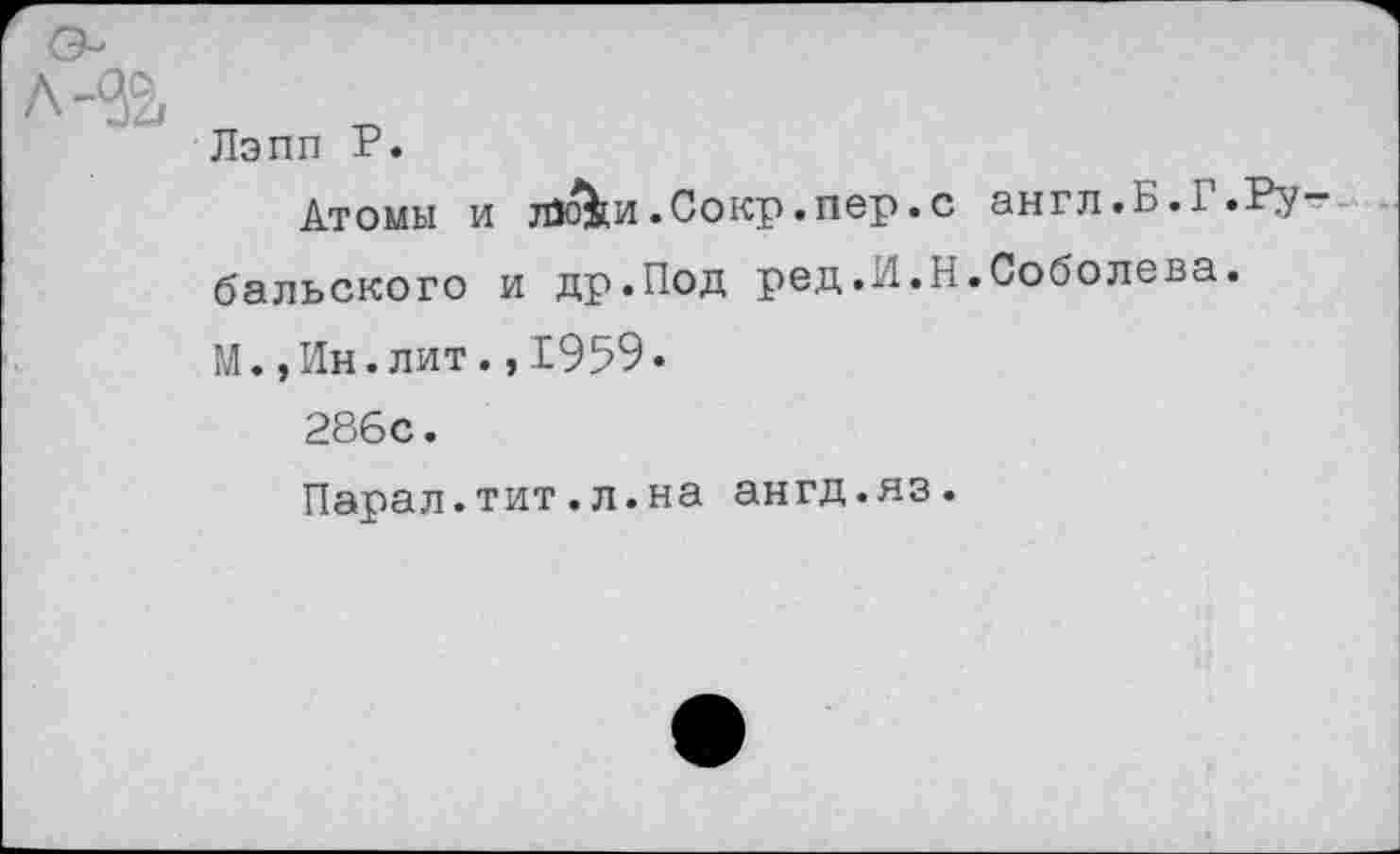 ﻿Лэпп Р.
Атомы и тйо&и.Сокр.пер.с англ.Б.I.Рыбальского и др.Под ред.И.Н.Соболева.
М.,Ин.лит., 1959.
286с.
Парал.тит.л.на ангд.яз.